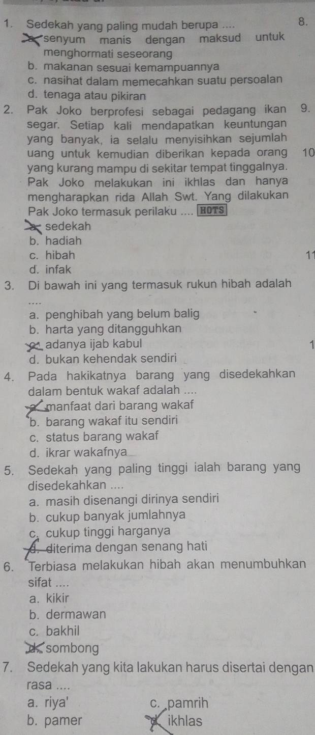 Sedekah yang paling mudah berupa ....
8.
senyum manis dengan maksud untuk 
menghormati seseorang
b. makanan sesuai kemampuannya
c. nasihat dalam memecahkan suatu persoalan
d. tenaga atau pikiran
2. Pak Joko berprofesi sebagai pedagang ikan 9.
segar. Setiap kali mendapatkan keuntungan
yang banyak, ia selalu menyisihkan sejumlah
uang untuk kemudian diberikan kepada orang 10
yang kurang mampu di sekitar tempat tinggalnya.
Pak Joko melakukan ini ikhlas dan hanya
mengharapkan rida Allah Swt. Yang dilakukan
Pak Joko termasuk perilaku .... HOTS
a sedekah
b. hadiah
c. hibah 11
d. infak
3. Di bawah ini yang termasuk rukun hibah adalah
a. penghibah yang belum balig
b. harta yang ditangguhkan
adanya ijab kabul 
1
d. bukan kehendak sendiri
4. Pada hakikatnya barang yang disedekahkan
dalam bentuk wakaf adalah ....
manfaat dari barang wakaf
b. barang wakaf itu sendiri
c. status barang wakaf
d. ikrar wakafnya
5. Sedekah yang paling tinggi ialah barang yang
disedekahkan ....
a. masih disenangi dirinya sendiri
b. cukup banyak jumlahnya
c cukup tinggi harganya
d. diterima dengan senang hati
6. Terbiasa melakukan hibah akan menumbuhkan
sifat ….
a. kikir
b. dermawan
c. bakhil
d sombong
7. Sedekah yang kita lakukan harus disertai dengan
rasa ....
a. riya' c. pamrih
b. pamer ikhlas