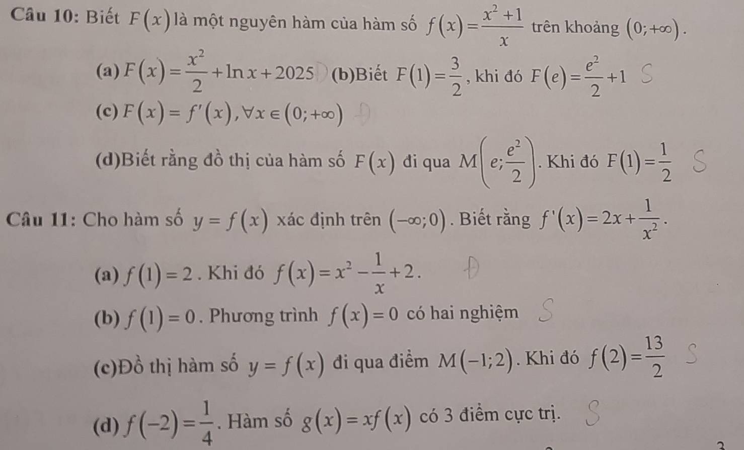 Biết F(x) là một nguyên hàm của hàm số f(x)= (x^2+1)/x  trên khoảng (0;+∈fty ). 
(a) F(x)= x^2/2 +ln x+2025 (b)Biết F(1)= 3/2  , khi đó F(e)= e^2/2 +1
(c) F(x)=f'(x), forall x∈ (0;+∈fty )
(d)Biết rằng đồ thị của hàm số F(x) đi qua M(e; e^2/2 ). Khi đó F(1)= 1/2 
Câu 11: Cho hàm số y=f(x) xác định trên (-∈fty ;0). Biết rằng f'(x)=2x+ 1/x^2 . 
(a) f(1)=2. Khi đó f(x)=x^2- 1/x +2. 
(b) f(1)=0. Phương trình f(x)=0 có hai nghiệm 
(c)Đồ thị hàm số y=f(x) đi qua điểm M(-1;2). Khi đó f(2)= 13/2 
(d) f(-2)= 1/4 . Hàm số g(x)=xf(x) có 3 điểm cực trị. 
2