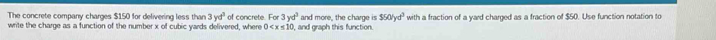 The concrete company charges $150 for delivering less than 3yd^3 of concrete. For 3yd^3 and more, the charge is $50/yd^3 with a fraction of a yard charged as a fraction of $50. Use function notation to 
write the charge as a function of the number x of cubic yards delivered, where 0 , and graph this function.