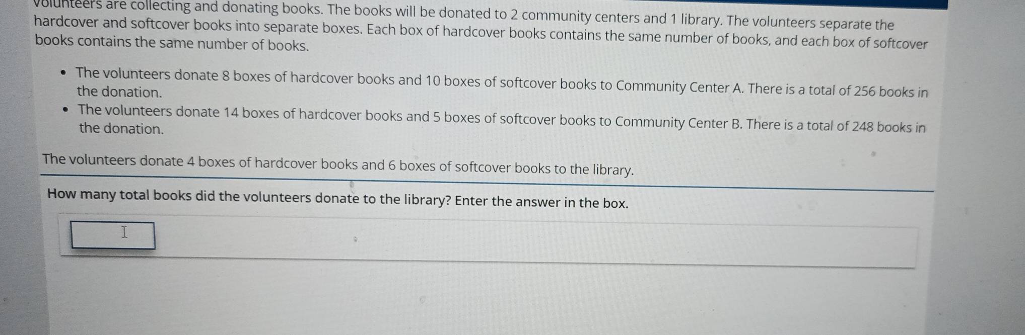 volunteers are collecting and donating books. The books will be donated to 2 community centers and 1 library. The volunteers separate the 
hardcover and softcover books into separate boxes. Each box of hardcover books contains the same number of books, and each box of softcover 
books contains the same number of books. 
The volunteers donate 8 boxes of hardcover books and 10 boxes of softcover books to Community Center A. There is a total of 256 books in 
the donation. 
The volunteers donate 14 boxes of hardcover books and 5 boxes of softcover books to Community Center B. There is a total of 248 books in 
the donation. 
The volunteers donate 4 boxes of hardcover books and 6 boxes of softcover books to the library. 
How many total books did the volunteers donate to the library? Enter the answer in the box. 
I