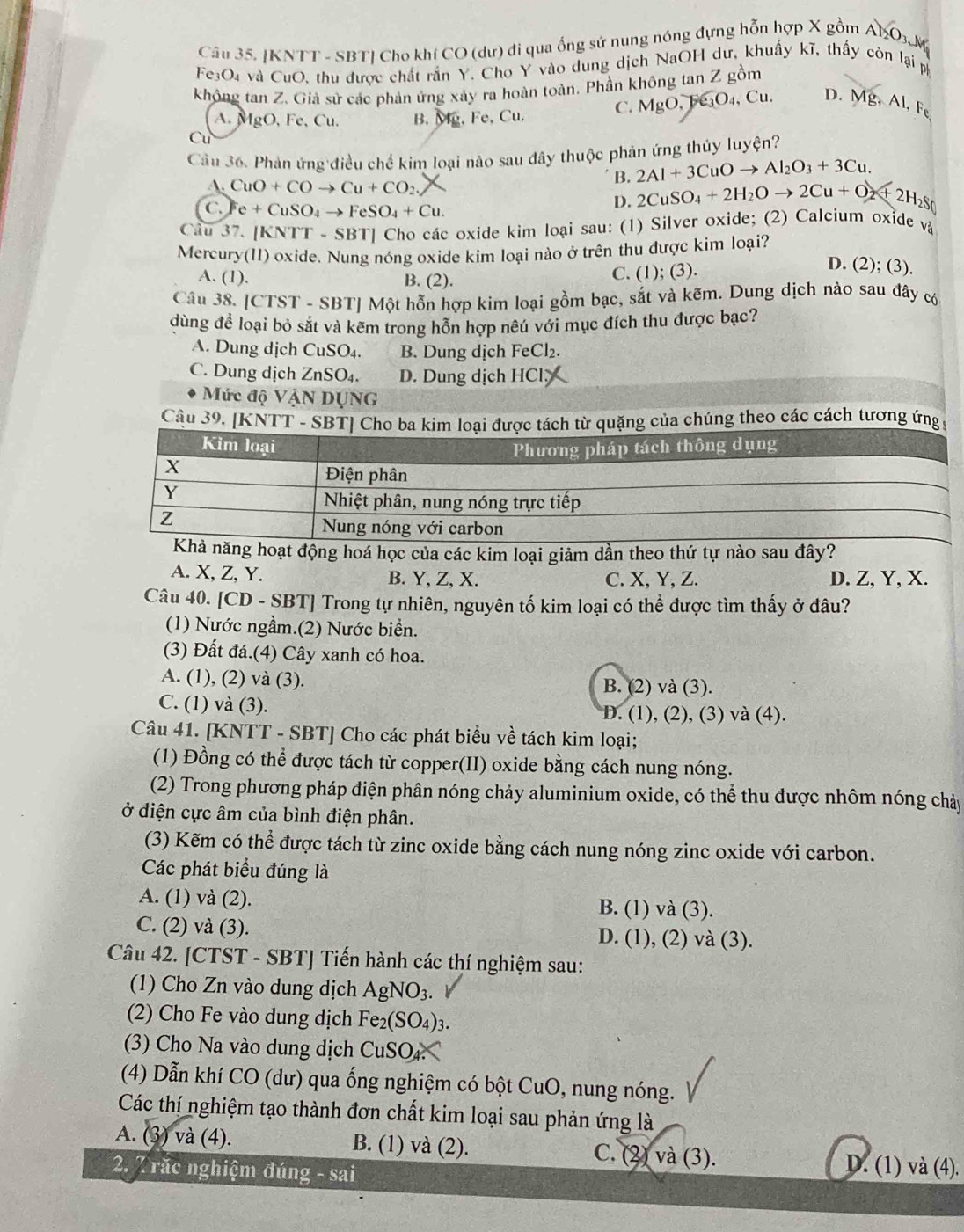 Cầu 35. [KNTT - SBT] Cho khí CO (dư) đi qua ống sứ nung nóng đựng hỗn hợp X gồm Al_2O_3.N
Fe3O₄ và CuO, thu được chất rắn Y. Cho Y vào dung dịch NaOH dư, khuẩy kĩ, thấy còn lại p
không tan Z. Giả sử các phản ứng xảy ra hoàn toàn. Phần không tan Z gồm Cu. D. Mg, Al, Fe
A. MgO,Fe,Cu. B. Mp, Fe, Cu. C. MgO,Fe_3O_4,
Cu
Cầu 36. Phản ứng điều chế kim loại nào sau đây thuộc phản ứng thủy luyện?
B. 2Al+3CuOto Al_2O_3+3Cu
A. CuO+COto Cu+CO_2
C. e+CuSO_4to FeSO_4+Cu.
D. 2CuSO_4+2H_2Oto 2Cu+O_2+2H_2S
Câu 37. [KNT] -SBT [] Cho các oxide kim loại sau: (1) Silver oxide; (2) Calcium oxide và
Mercury(II) oxide. Nung nóng oxide kim loại nào ở trên thu được kim loại?
D. (2); (3).
A. (1). B. (2).
C. (1); (3).
Câu 38. [C TST - SBT| Một hỗn hợp kim loại gồm bạc, sắt và kẽm. Dung dịch nào sau đây có
dùng để loại bỏ sắt và kẽm trong hỗn hợp nêú với mục đích thu được bạc?
A. Dung dịch CuSO_4. B. Dung dịch FeCl₂.
C. Dung dịch ZnSO_4. D. Dung dịch HCl;
Mức độ VậN DụNG
Câu 39. [KNTT - SBT] Cừ quặng của chúng theo các cách tương ứng 9
ng hoạt động hoá học của các kim loại giảm dần theo thứ tự nào sau đây?
A. X, Z, Y. B. Y, Z, X. C. X, Y, Z. D. Z, Y, X.
Câu 40. [CD - SBT] Trong tự nhiên, nguyên tố kim loại có thể được tìm thấy ở đâu?
(1) Nước ngầm.(2) Nước biển.
(3) Đất đá.(4) Cây xanh có hoa.
A. (1), (2) và (3). B. (2) và (3).
C. (1) và (3). D. (1), (2), (3) và (4).
Câu 41. [KNTT - SBT] Cho các phát biểu về tách kim loại;
(1) Đồng có thể được tách từ copper(II) oxide bằng cách nung nóng.
(2) Trong phương pháp điện phân nóng chảy aluminium oxide, có thể thu được nhôm nóng chảy
ở điện cực âm của bình điện phân.
(3) Kẽm có thể được tách từ zinc oxide bằng cách nung nóng zinc oxide với carbon.
Các phát biểu đúng là
A. (1) và (2). B. (1) và (3).
C. (2) và (3). D. (1), (2) và (3).
Câu 42. [CTST - SBT] Tiến hành các thí nghiệm sau:
(1) Cho Zn vào dung dịch AgNO_3.
(2) Cho Fe vào dung dịch Fe_2(SO_4)_3
(3) Cho Na vào dung dịch CuSO4.
(4) Dẫn khí CO (dư) qua ống nghiệm có bột CuO, nung nóng.
Các thí nghiệm tạo thành đơn chất kim loại sau phản ứng là
A. (3) và (4). B. (1) và (2). C. (2) và (3). D. (1) và (4).
2. 7 rắc nghiệm đúng - sai