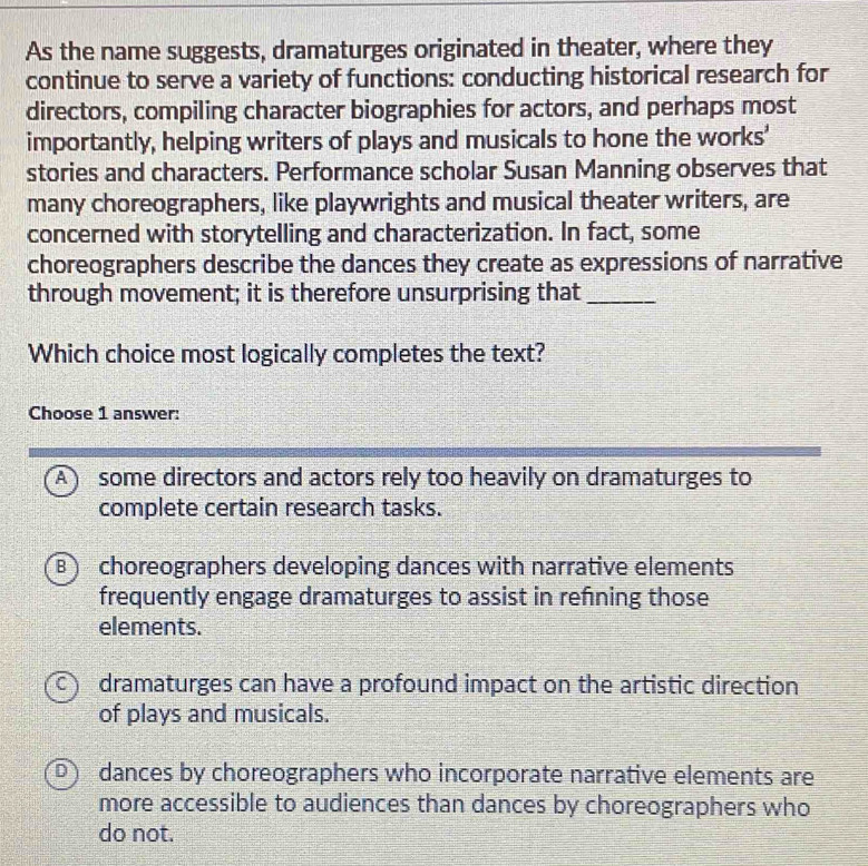 As the name suggests, dramaturges originated in theater, where they
continue to serve a variety of functions: conducting historical research for
directors, compiling character biographies for actors, and perhaps most
importantly, helping writers of plays and musicals to hone the works'
stories and characters. Performance scholar Susan Manning observes that
many choreographers, like playwrights and musical theater writers, are
concerned with storytelling and characterization. In fact, some
choreographers describe the dances they create as expressions of narrative
through movement; it is therefore unsurprising that_
Which choice most logically completes the text?
Choose 1 answer:
A ) some directors and actors rely too heavily on dramaturges to
complete certain research tasks.
B choreographers developing dances with narrative elements
frequently engage dramaturges to assist in refning those
elements.
C dramaturges can have a profound impact on the artistic direction
of plays and musicals.
D) dances by choreographers who incorporate narrative elements are
more accessible to audiences than dances by choreographers who
do not.