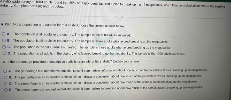 A nationwide survey of 1000 adults found that 50% of respondents favored a plan to break up the 12 megabanks, which then controlled about 69% of the banking
industry. Complete parts (a) and (b) below.
a. Identify the population and sample for this study. Choose the correct answer below.
A. The population is all adults in the country. The sample is the 1000 adults surveyed.
B. The population is all adults in the country. The sample is those adults who favored breaking up the megabanks.
C. The population is the 1000 adults surveyed. The sample is those adults who favored breaking up the megabanks.
D. The population is all adults in the country who favored breaking up the megabanks. The sample is the 1000 adults surveyed.
b. Is the percentage provided a descriptive statistic or an inferential statistic? Explain your answer.
A. The percentage is a descriptive statistic, since it summarizes information about how much of the population favors breaking up the megabanks.
B. The percentage is an inferential statistic, since it draws a conclusion about how much of the population favors breaking up the megabanks.
C. The percentage is an inferential statistic, since it draws a conclusion about how much of the sample favors breaking up the megabanks.
D. The percentage is a descriptive statistic, since it summarizes information about how much of the sample favors breaking up the megabanks.