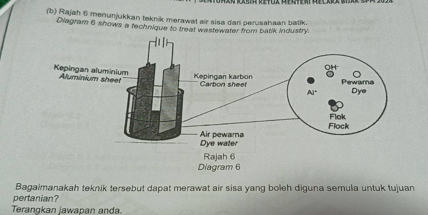 Rajah 6 menunjukkan teknik merawat air sisa dari perusahaan batik.
Diagram 6 shows a technique to treat wastewater from batik industry.
Bagaimanakah teknik tersebut dapat merawat air sisa yang boleh diguna semula untuk tujuan
pertanian?
Terangkan jawapan anda.