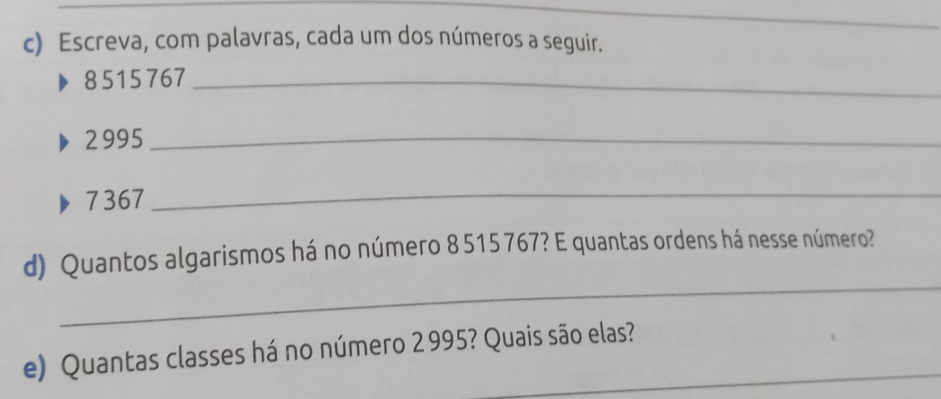 Escreva, com palavras, cada um dos números a seguir.
8515767 _
2 995 _
7367
_ 
_ 
d) Quantos algarismos há no número 8 515 767? E quantas ordens há nesse número? 
e) Quantas classes há no número 2 995? Quais são elas?