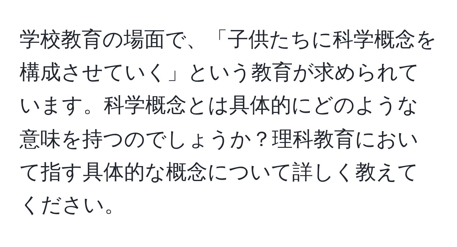 学校教育の場面で、「子供たちに科学概念を構成させていく」という教育が求められています。科学概念とは具体的にどのような意味を持つのでしょうか？理科教育において指す具体的な概念について詳しく教えてください。