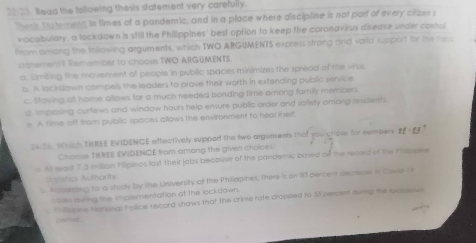 20-21. Read the following thesis statement very carefully.
Theris Statement, in times of a pandemic, and in a place where discipline is not part of every cilizen s
vocabulary, a lockdown is still the Philippines' best option to keep the coronavirus disease under control
From among the following arguments, which TWO ARGUMENTS express strong and vaiid support for the thess
statement? Remember to choose TWO ARGUMENTS.
a. Limiting the movement of people in public spaces minimizes the spread of the virus.
b. A lock down compels the leaders to prove their worth in extending public service.
c. Staying at home allows for a much needed bonding time among family members.
d, impasing curfews and window hours help ensure public order and safety amang residents.
e. A time off from public spaces allows the environment to heal itself,
24-26. Which THREE EVIDENCE effectively support the two arguments that you chose for numbers 9-92
Chaose THREE EVIDENCE from among the given choices.
a. At least 7.3 million Fillipinos lost their jobs because of the pandemic based on the record of the Philippine
Rafistics Authority.
b. Ascarding to a study by the University of the Philippines, there is an 83 percent decrease in Cavid- 1 9
casss during the implementation of the lockdown.
c Philliopine National Police record shows that the crime rate dropped to 55 percent during the look sown
perlod.