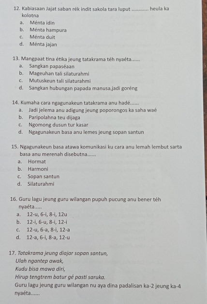 Kabiasaan Jajat saban rék indit sakola tara luput _heula ka
kolotna
a.Ménta idin
b. Ménta hampura
c. Ménta duit
d. Ménta jajan
13. Mangpaat tina étika jeung tatakrama téh nyaéta......
a. Sangkan papaséaan
b. Mageuhan tali silaturahmi
c. Mutuskeun tali silaturahmi
d. Sangkan hubungan papada manusa.jadi goréng
14. Kumaha cara ngagunakeun tatakrama anu hadé......
a.Jadi jelema anu adigung jeung poporongos ka saha waé
b. Paripolahna teu dijaga
c. Ngomong dusun tur kasar
d. Ngagunakeun basa anu lemes jeung sopan santun
15. Ngagunakeun basa atawa komunikasi ku cara anu lemah lembut sarta
basa anu merenah disebutna......
a. Hormat
b. Harmoni
c, Sopan santun
d. Silaturahmi
16. Guru lagu jeung guru wilangan pupuh pucung anu bener téh
nyaéta......
a. 12-u, 6-i, 8-i, 12u
b. 12-i, 6-u, 8-i, 12-i
c. 12-u, 6-a, 8-i, 12-a
d. 12-a, 6-i, 8-a, 12-u
17. Tatakrama jeung diajar sopan santun,
Ulah ngantep awak,
Kudu bisa mawa diri
Hirup tengtrem batur gé pasti saruka.
Guru lagu jeung guru wilangan nu aya dina padalisan ka -2 jeung ka -4
nyaéta......