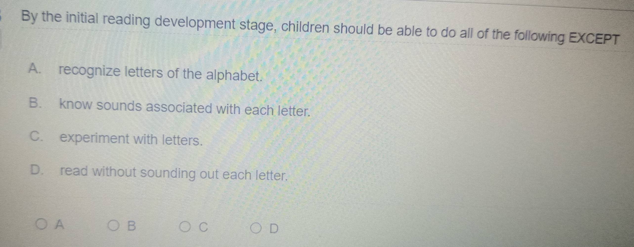 By the initial reading development stage, children should be able to do all of the following EXCEPT
A. recognize letters of the alphabet.
B. know sounds associated with each letter.
C. experiment with letters.
D. read without sounding out each letter.
A
B
C
D