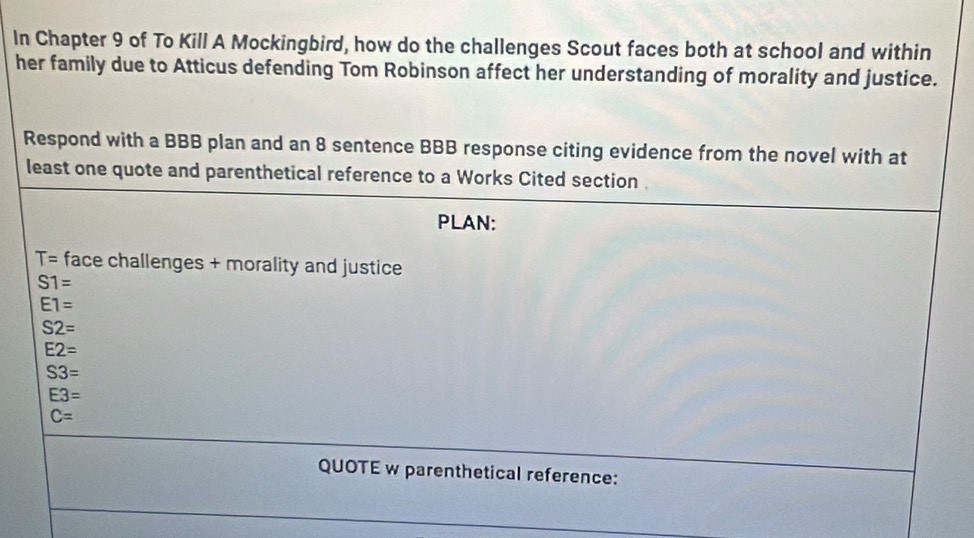 In Chapter 9 of To Kill A Mockingbird, how do the challenges Scout faces both at school and within 
her family due to Atticus defending Tom Robinson affect her understanding of morality and justice. 
Respond with a BBB plan and an 8 sentence BBB response citing evidence from the novel with at 
least one quote and parenthetical reference to a Works Cited section . 
PLAN:
T= face challenges + morality and justice
S1=
E1=
S2=
E2=
S3=
E3=
C=
QUOTE w parenthetical reference: