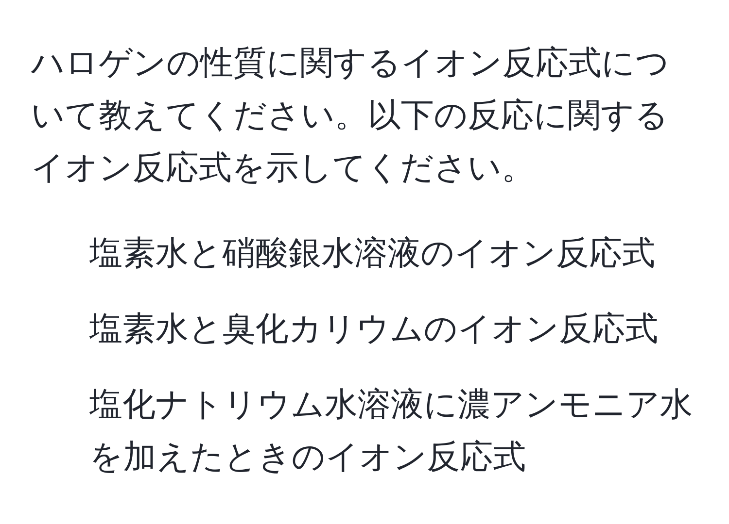 ハロゲンの性質に関するイオン反応式について教えてください。以下の反応に関するイオン反応式を示してください。  
1. 塩素水と硝酸銀水溶液のイオン反応式  
2. 塩素水と臭化カリウムのイオン反応式  
3. 塩化ナトリウム水溶液に濃アンモニア水を加えたときのイオン反応式