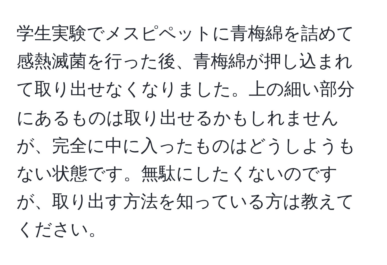 学生実験でメスピペットに青梅綿を詰めて感熱滅菌を行った後、青梅綿が押し込まれて取り出せなくなりました。上の細い部分にあるものは取り出せるかもしれませんが、完全に中に入ったものはどうしようもない状態です。無駄にしたくないのですが、取り出す方法を知っている方は教えてください。