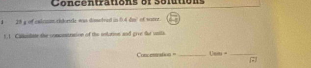 Concentrations of solutions 
1 28 g of calrum thloride was dissolved in 0.4dm^2 of water 
1.1 Calkulate the comcestration of the solution and give the units 
Concentration = _Units =_ 
C