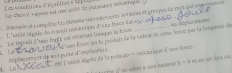 La pó 
Les conditions d'équilibre s'applique 
Le cheval vapeur est une unité de puissance mécaniqué. 
Recopie et complète les phrases suivantes avec les mots et groupes de mot qui conviennent : 
L L'unité légale du travail mécanique d'une force estéb n e 
. Le travail d'une force est résistant lorsque la force _au déplacement. 
déplacement de son point d'application. ed'une force est le produit de la valeur de cette force par la longueur du 
、 Le 
4. Le. nest l'unité légale de la puissance mécanique d'une force. 
nmbe d'un arbre à une hauteur h=4m en un lieu où