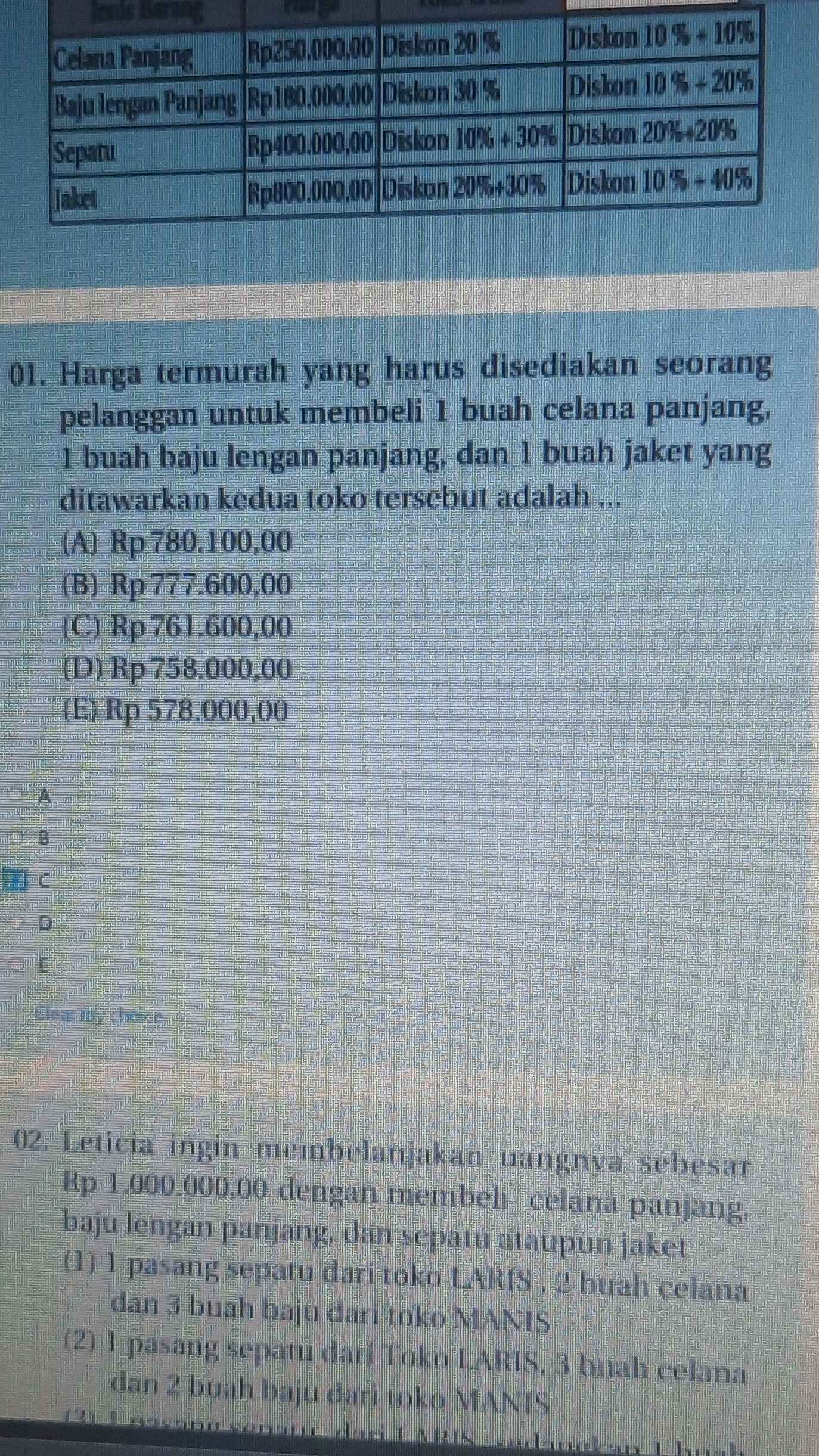 Jenis Bering
01. Harga termurah yang harus disediakan seorang
pelanggan untuk membeli 1 buah celana panjang,
1 buah baju lengan panjang, dan 1 buah jaket yang
ditawarkan kedua toko tersebut adalah ...
(A) Rp 780.100,00
(B) Rp 777.600,00
(C) Rp 761.600,00
(D)Rp758.000,00
E) Rp 578.000,00
A
B
C
D
[
Clear my choice
02. Leticia ingin membelanjakan uangnya sebesar
Rp 1.000.000,00 dengan membeli celana panjang,
baju lengan panjang, dan sepatu ataupun jaket
(1) 1 pasang sepatu dari toko LARIS , 2 buah celana
dan 3 buāh baju đari toko MANIS
(2) 1 pasang sepatu dari Toko LARIS, 3 buah celana
dan 2 buah baju đari toko MANTS
WRIS adankan Thí