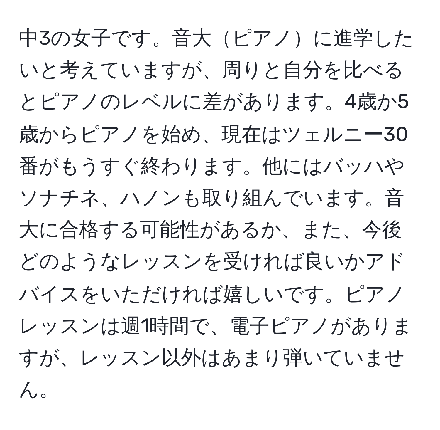 中3の女子です。音大ピアノに進学したいと考えていますが、周りと自分を比べるとピアノのレベルに差があります。4歳か5歳からピアノを始め、現在はツェルニー30番がもうすぐ終わります。他にはバッハやソナチネ、ハノンも取り組んでいます。音大に合格する可能性があるか、また、今後どのようなレッスンを受ければ良いかアドバイスをいただければ嬉しいです。ピアノレッスンは週1時間で、電子ピアノがありますが、レッスン以外はあまり弾いていません。