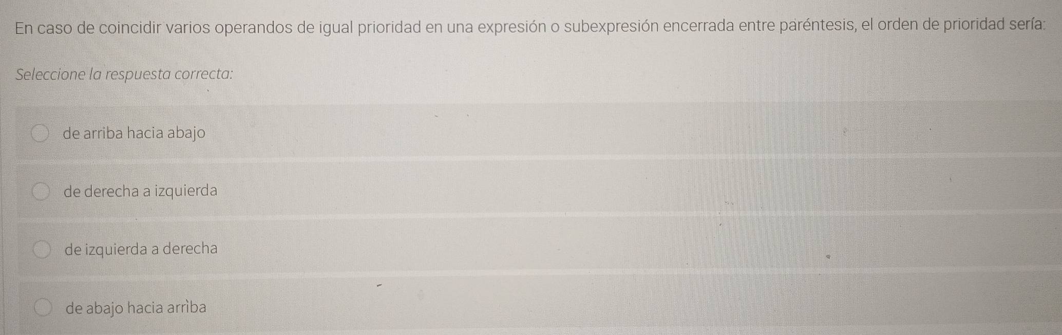 En caso de coincidir varios operandos de igual prioridad en una expresión o subexpresión encerrada entre paréntesis, el orden de prioridad sería:
Seleccione la respuesta correcta:
de arriba hacia abajo
de derecha a izquierda
de izquierda a derecha
de abajo hacia arrìba