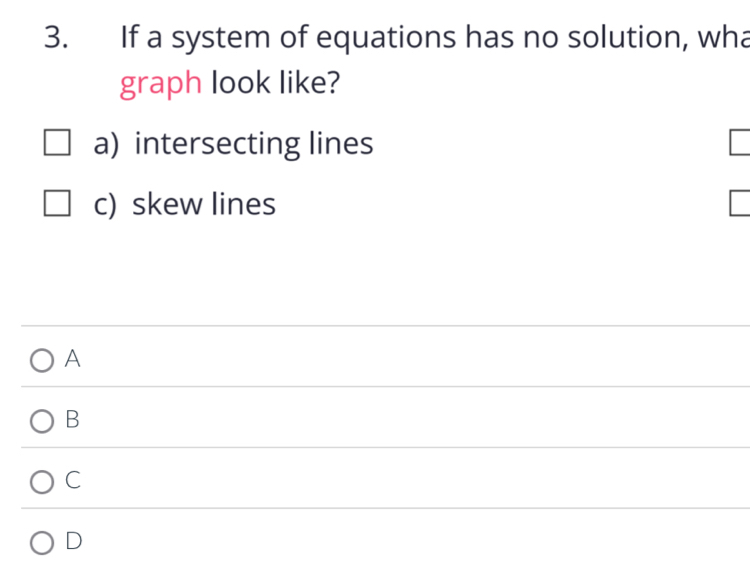 If a system of equations has no solution, wha
graph look like?
a) intersecting lines
c) skew lines
A
B
C
D