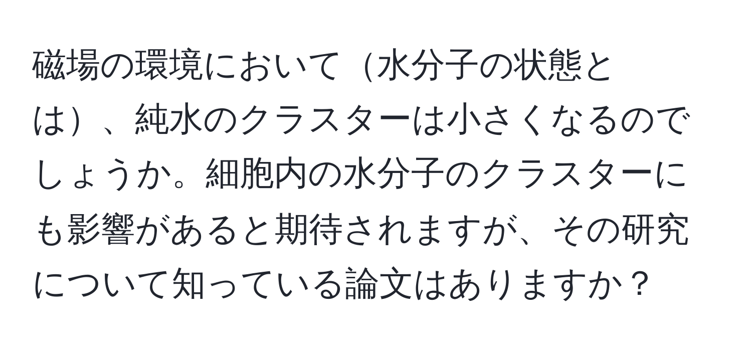 磁場の環境において水分子の状態とは、純水のクラスターは小さくなるのでしょうか。細胞内の水分子のクラスターにも影響があると期待されますが、その研究について知っている論文はありますか？