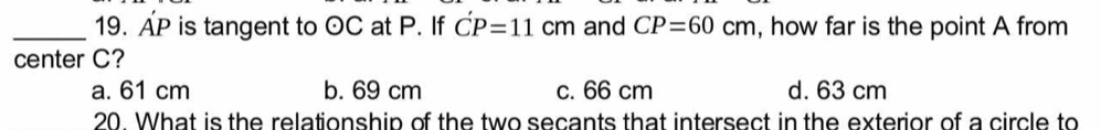 AP is tangent to odot C at P. If C'P=11cm and CP=60cm , how far is the point A from
center C?
a. 61 cm b. 69 cm c. 66 cm d. 63 cm
20. What is the relationship of the two secants that intersect in the exterior of a circle to