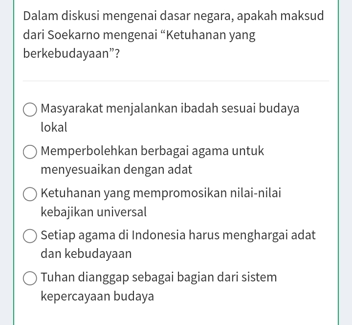 Dalam diskusi mengenai dasar negara, apakah maksud
dari Soekarno mengenai “Ketuhanan yang
berkebudayaan”?
Masyarakat menjalankan ibadah sesuai budaya
lokal
Memperbolehkan berbagai agama untuk
menyesuaikan dengan adat
Ketuhanan yang mempromosikan nilai-nilai
kebajikan universal
Setiap agama di Indonesia harus menghargai adat
dan kebudayaan
Tuhan dianggap sebagai bagian dari sistem
kepercayaan budaya