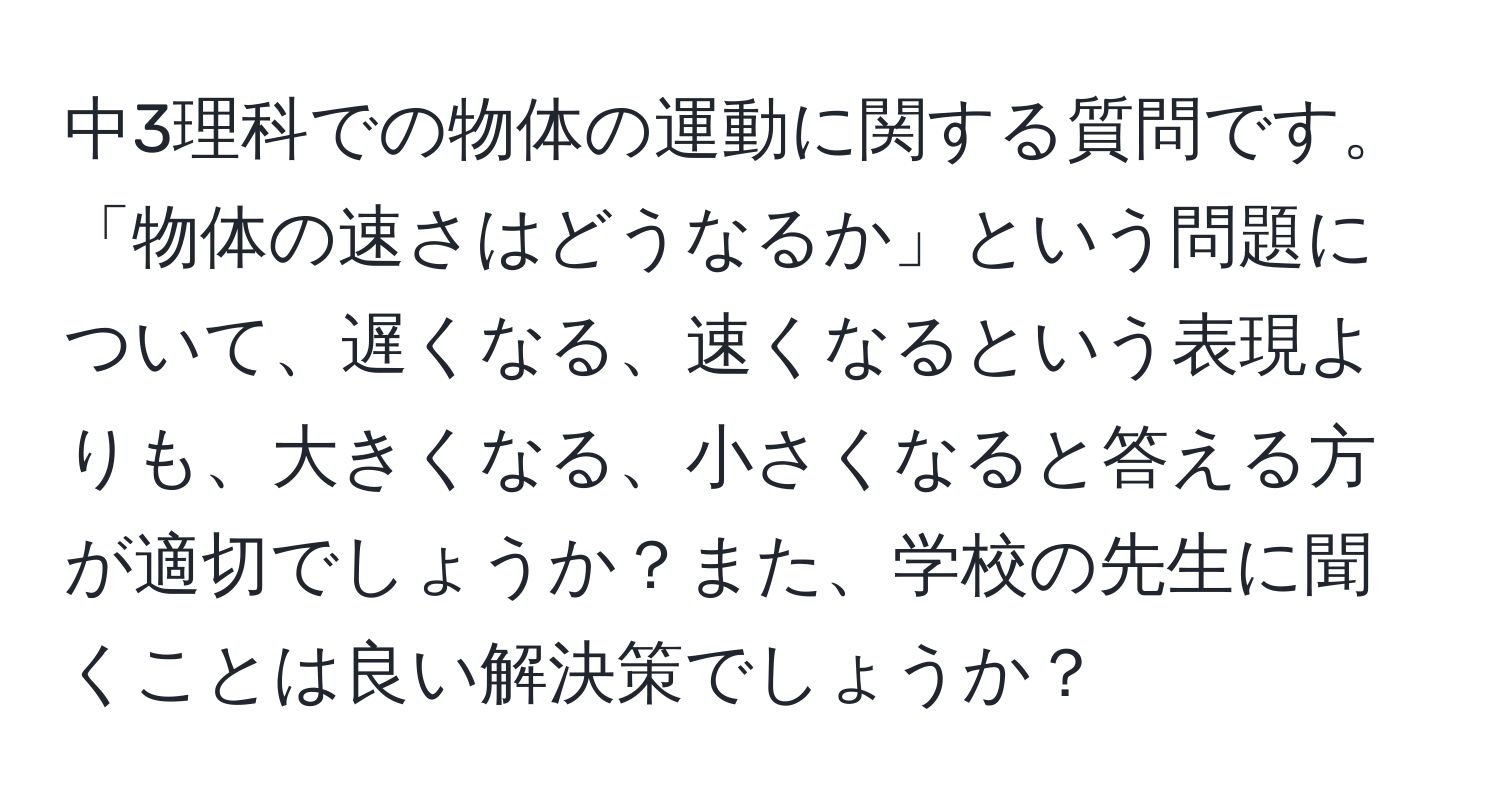 中3理科での物体の運動に関する質問です。「物体の速さはどうなるか」という問題について、遅くなる、速くなるという表現よりも、大きくなる、小さくなると答える方が適切でしょうか？また、学校の先生に聞くことは良い解決策でしょうか？