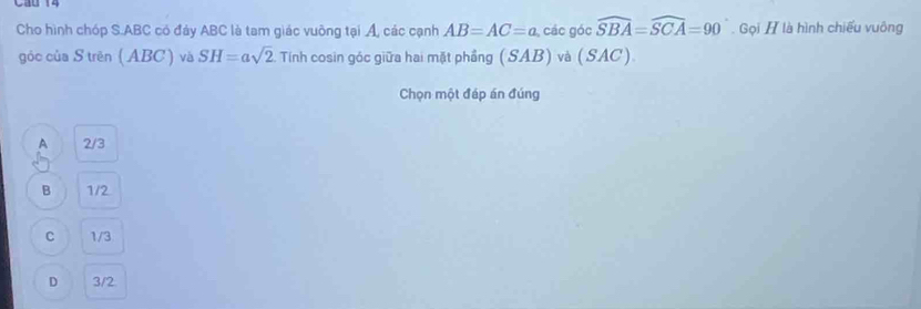 Cáo 1
Cho hình chóp S. ABC có đáy ABC là tam giác vuông tại Á, các cạnh AB=AC=a các góc widehat SBA=widehat SCA=90 Gọi H là hình chiếu vuông
góc của S trên ( ABC) và SH=asqrt(2). Tính cosin góc giữa hai mặt phầng (SAB) và (SA C )
Chọn một đáp án đúng
A 2/3
B 1/2
C 1/3
D 3/2