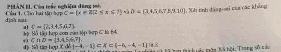 PHẢN II. Câu trắc nghiệm đúng sai. 
Câu 1. Cho hai tập hợp C= x∈ Z|2≤ x≤ 7 và D= 3,4,5,6,7,8,9,10 Xét tính đúng-sai của các khẳng 
djnh sau: 
a) C= 2,3,4,5,6,7. 
b) Số tập hợp con của tập hợp C là 64. 
c) C∩ D= 3,4,5,6,7. 
là 2. 
d) Số tập hợp X đế  -4,-1 ⊂ X⊂  -6,-4,-1 môn Tư nhiên và 19 ban thích các môn Xã hội. Trong số các