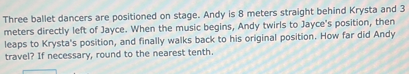 Three ballet dancers are positioned on stage. Andy is 8 meters straight behind Krysta and 3
meters directly left of Jayce. When the music begins, Andy twirls to Jayce's position, then 
leaps to Krysta's position, and finally walks back to his original position. How far did Andy 
travel? If necessary, round to the nearest tenth.