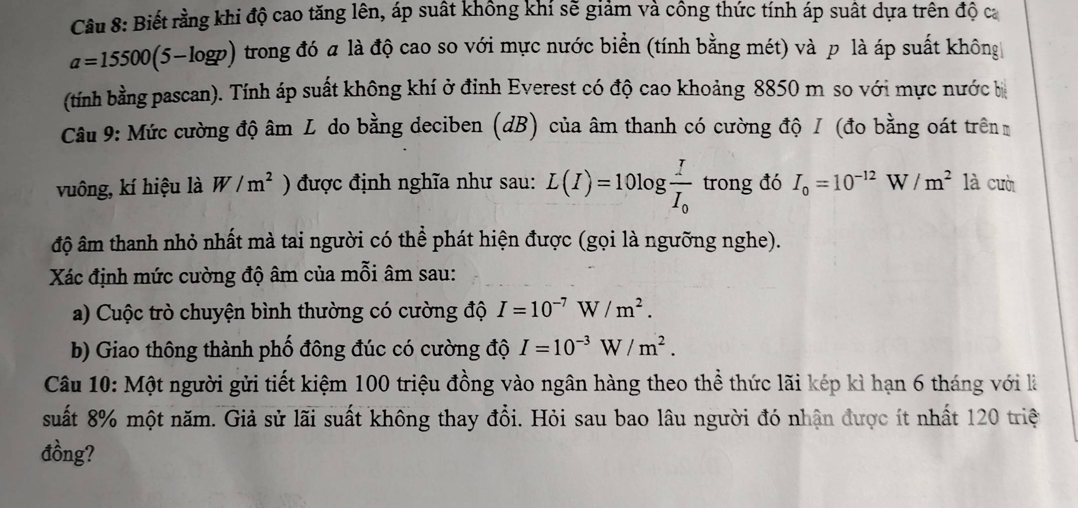 Biết rằng khi độ cao tăng lên, áp suất không khí sẽ giảm và công thức tính áp suất dựa trên độ ca
a=15500(5-log p) trong đó a là độ cao so với mực nước biển (tính bằng mét) và p là áp suất không 
(tính bằng pascan). Tính áp suất không khí ở định Everest có độ cao khoảng 8850 m so với mực nước b 
Câu 9: Mức cường độ âm L do bằng deciben (dB) của âm thanh có cường độ I (đo bằng oát trênm 
vuông, kí hiệu là W/m^2 ) được định nghĩa như sau: L(I)=10log frac II_0 trong đó I_0=10^(-12)W/m^2 là cuò 
độ âm thanh nhỏ nhất mà tai người có thể phát hiện được (gọi là ngưỡng nghe). 
Xác định mức cường độ âm của mỗi âm sau: 
a) Cuộc trò chuyện bình thường có cường độ I=10^(-7)W/m^2. 
b) Giao thông thành phố đông đúc có cường độ I=10^(-3)W/m^2. 
Câu 10: Một người gửi tiết kiệm 100 triệu đồng vào ngân hàng theo thể thức lãi kép kì hạn 6 tháng với là 
suất 8% một năm. Giả sử lãi suất không thay đổi. Hỏi sau bao lâu người đó nhân được ít nhất 120 triệ 
đồng?