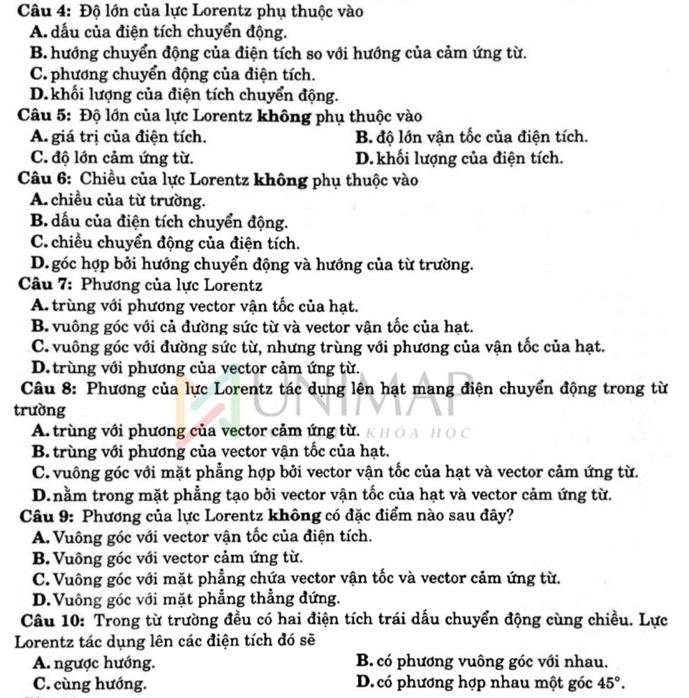 Độ lớn của lực Lorentz phụ thuộc vào
A. dấu của điện tích chuyển động.
B. hướng chuyển động của điện tích so với hướng của cảm ứng từ.
C. phương chuyển động của điện tích.
D. khối lượng của điện tích chuyển động.
Câu 5: Độ lớn của lực Lorentz không phụ thuộc vào
A giá trị của điện tích. B độ lớn vận tốc của điện tích.
C. độ lớn cảm ứng từ. D. khối lượng của điện tích.
Câu 6: Chiều của lực Lorentz không phụ thuộc vào
A. chiều của từ trường.
B. dấu của điện tích chuyển động.
C. chiều chuyển động của điện tích.
D. góc hợp bởi hướng chuyển động và hướng của từ trường.
Câu 7: Phương của lực Lorentz
A. trùng với phương vector vận tốc của hạt.
B. vuông góc với cả đường sức từ và vector vận tốc của hạt.
C. vuông góc với đường sức từ, nhưng trùng với phương của vận tốc của hạt.
D. trùng với phương của vector cảm ứng từ.
Câu 8: Phương của lực Lorentz tác dụng lên hạt mang điện chuyển động trong từ
trường
A. trùng với phương của vector cảm ứng từ.
B. trùng với phương của vector vận tốc của hạt.
C. vuông góc với mặt phẳng hợp bởi vector vận tốc của hạt và vector cảm ứng từ.
D.nằm trong mặt phẳng tạo bởi vector vận tốc của hạt và vector cảm ứng từ.
Câu 9: Phương của lực Lorentz không có đặc điểm nào sau đây?
A. Vuông góc với vector vận tốc của điện tích.
B. Vuông góc với vector cảm ứng từ.
C. Vuông góc với mặt phẳng chứa vector vận tốc và vector cảm ứng từ.
D.Vuông góc với mặt phẳng thẳng đứng.
Câu 10: Trong từ trường đều có hai điện tích trái dấu chuyển động cùng chiều. Lực
Lorentz tác dụng lên các điện tích đó sẽ
A. ngược hướng.  B có phương vuông góc với nhau.
C. cùng hướng. D. có phương hợp nhau một góc 45°.
