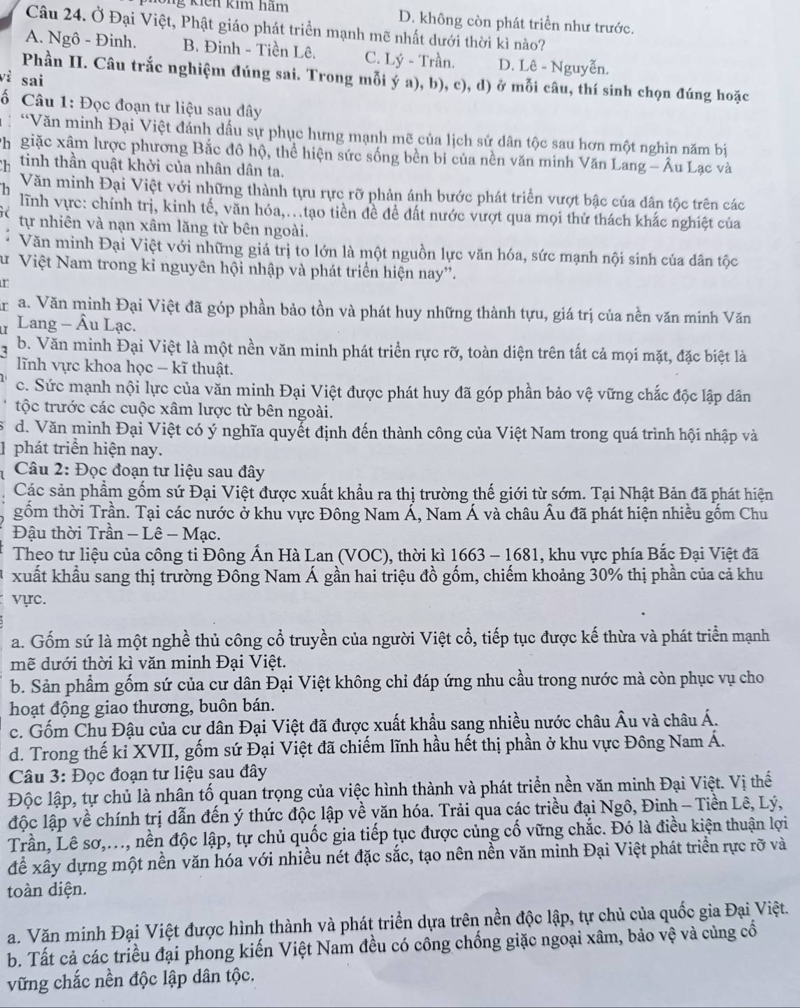 kiến kim hãm D. không còn phát triển như trước.
Câu 24. Ở Đại Việt, Phật giáo phát triển mạnh mẽ nhất dưới thời kì nào?
A. Ngô - Đinh. B. Đinh - Tiền Lê. C. Lý - Trần. D. Lê - Nguyễn.
Phần II. Câu trắc nghiệm đúng sai. Trong mỗi ý a), b), c), d) ở mỗi câu, thí sinh chọn đúng hoặc
vì sai
ố Câu 1: Đọc đoạn tư liệu sau dây
*Văn minh Đại Việt đánh dấu sự phục hưng mạnh mẽ của lịch sử dân tộc sau hơn một nghìn năm bị
Ph giặc xâm lược phương Bắc đô hộ, thể hiện sức sống bền bi của nền văn minh Văn Lang - Âu Lạc và
b tinh thần quật khởi của nhân dân ta.
Văn minh Đại Việt với những thành tựu rực rỡ phản ánh bước phát triển vượt bậc của dân tộc trên các
lĩnh vực: chính trị, kinh tế, văn hóa,.tạo tiền đề đề đất nước vượt qua mọi thử thách khắc nghiệt của
tự nhiên và nạn xâm lăng từ bên ngoài.
Văn minh Đại Việt với những giá trị to lớn là một nguồn lực văn hóa, sức mạnh nội sinh của dân tộc
Sư Việt Nam trong kỉ nguyên hội nhập và phát triển hiện nay”.
r
a. Văn minh Đại Việt đã góp phần bảo tồn và phát huy những thành tựu, giá trị của nền văn minh Văn
Lang - Âu Lạc.
b. Văn minh Đại Việt là một nền văn minh phát triển rực rỡ, toàn diện trên tất cả mọi mặt, đặc biệt là
lĩnh vực khoa học - kĩ thuật.
c. Sức mạnh nội lực của văn minh Đại Việt được phát huy đã góp phần bảo vệ vững chắc độc lập dân
tộc trước các cuộc xâm lược từ bên ngoài.
d. Văn minh Đại Việt có ý nghĩa quyết định đến thành công của Việt Nam trong quá trình hội nhập và
1 phát triển hiện nay.
Câu 2: Đọc đoạn tư liệu sau đây
Các sản phẩm gốm sứ Đại Việt được xuất khẩu ra thị trường thế giới từ sớm. Tại Nhật Bản đã phát hiện
gồm thời Trần. Tại các nước ở khu vực Đông Nam Á, Nam Á và châu Âu đã phát hiện nhiều gốm Chu
Đậu thời Trần - Lê - Mạc.
Theo tư liệu của công ti Đông Ấn Hà Lan (VOC), thời kì 1663 - 1681, khu vực phía Bắc Đại Việt đã
xuất khẩu sang thị trường Đông Nam Á gần hai triệu đồ gốm, chiếm khoảng 30% thị phần của cả khu
vực.
a. Gốm sứ là một nghề thủ công cổ truyền của người Việt cổ, tiếp tục được kế thừa và phát triển mạnh
mẽ dưới thời kì văn minh Đại Việt.
b. Sản phẩm gốm sứ của cư dân Đại Việt không chỉ đáp ứng nhu cầu trong nước mà còn phục vụ cho
hoạt động giao thương, buôn bán.
c. Gốm Chu Đậu của cư dân Đại Việt đã được xuất khẩu sang nhiều nước châu Âu và châu Á.
d. Trong thế kỉ XVII, gốm sứ Đại Việt đã chiếm lĩnh hầu hết thị phần ở khu vực Đông Nam Á.
Câu 3: Đọc đoạn tư liệu sau đây
Độc lập, tự chủ là nhân tố quan trọng của việc hình thành và phát triển nền văn minh Đại Việt. Vị thế
độc lập về chính trị dẫn đến ý thức độc lập về văn hóa. Trải qua các triều đại Ngô, Đinh - Tiền Lê, Lý,
Trần, Lê sơ,..., nền độc lập, tự chủ quốc gia tiếp tục được củng cố vững chắc. Đó là điều kiện thuận lợi
để xây dựng một nền văn hóa với nhiều nét đặc sắc, tạo nên nền văn minh Đại Việt phát triển rực rỡ và
toàn diện.
a. Văn minh Đại Việt được hình thành và phát triển dựa trên nền độc lập, tự chủ của quốc gia Đại Việt.
b. Tất cả các triều đại phong kiến Việt Nam đều có công chống giặc ngoại xâm, bảo vệ và củng cổ
vững chắc nền độc lập dân tộc.