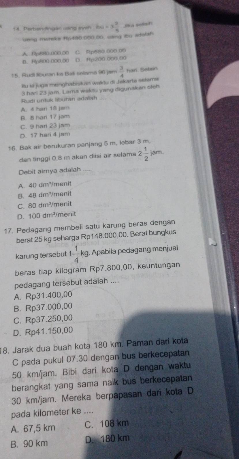 Perbandingan uang ayah f(x)=3 2/5  Jika selisih
ueng mereka Rip480.000,00, uang ibu adatah
A. Rp8B0,000,D0 C. Rp680.000.00
B. Rp800.000,00 D. Rp200,000,00
15, Rudi liburan ke Bali selama 96 jam  3/4  hari. Selain
itu ia juga menghabiskan waktu di Jakarta selama
3 hari 23 jam. Lama waktu yang digunakan oleh
Rudi untuk liburan adalah
A. 4 hari 18 jam
B. 8 hari 17 jam
C. 9 hari 23 jam
D. 17 hari 4 jam
16. Bak air berukuran panjang 5 m, lebar 3 m,
dan tinggi 0,8 m akan diisi air selama 2 1/2  jam.
Debit airnya adalah ....
A. 40dm^3 /menit
B. 48dm^3 menit
C. 80dm^3 menit
D. 100dm^3 menit
17. Pedagang membeli satu karung beras dengan
berat 25 kg seharga Rp148.000,00. Berat bungkus
karung tersebut 1 1/4 kg. Apabila pedagang menjual
beras tiap kilogram Rp7.800,00, keuntungan
pedagang tersebut adalah ....
A. Rp31.400,00
B. Rp37.000,00
C. Rp37.250,00
D. Rp41.150,00
18. Jarak dua buah kota 180 km. Paman dari kota
C pada pukul 07.30 dengan bus berkecepatan
50 km/jam. Bibi dari kota D dengan waktu
berangkat yang sama naik bus berkecepatan
30 km/jam. Mereka berpapasan dari kota D
pada kilometer ke ....
A. 67,5 km C. 108 km
B. 90 km D. 180 km