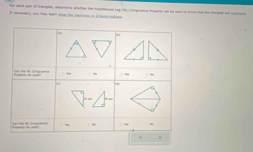 For each pair of triangles, determine whether the Hypotenuse-Leg (HL) Congruence Property can be used to prove that the triangles are clare
If necessary, you may learn what the markings on a fioure indicate
(2)
(b)
Property be use Can the HL Congruence Yes hiọ □ Yes No
[c d
Yes
Property be used ! Can the HL Congruence No Yes No
× 5