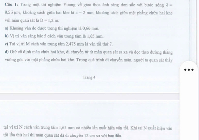 Trong một thí nghiệm Young về giao thoa ánh sáng đơn sắc với bước sóng lambda =
0,55 µm, khoảng cách giữa hai khe là a=2mm , khoảng cách giữa mặt phẳng chứa hai khe 
với màn quan sát là D=1,2m. 
a) Khoảng vân đo được trong thí nghiệm là 0,66 mm. 
b) Vị trí vân sáng bậc 5 cách vân trung tâm là 1,65 mm. 
c) Tại vị trí M cách vân trung tâm 2,475 mm là vân tồi thứ 7. 
d) Giữ cố định màn chứa hai khe, di chuyển từ từ màn quan sát ra xa và dọc theo đường thằng 
vuông góc với mặt phẳng chứa hai khe. Trong quá trình di chuyển màn, người ta quan sát thầy 
Trang 4 
tại vị trí N cách vân trung tâm 1,65 mm có nhiều lần xuất hiện vân tối. Khi tại N xuất hiện vân 
tối lần thứ hai thì màn quan sát đã di chuyển 12 cm so với ban đầu.