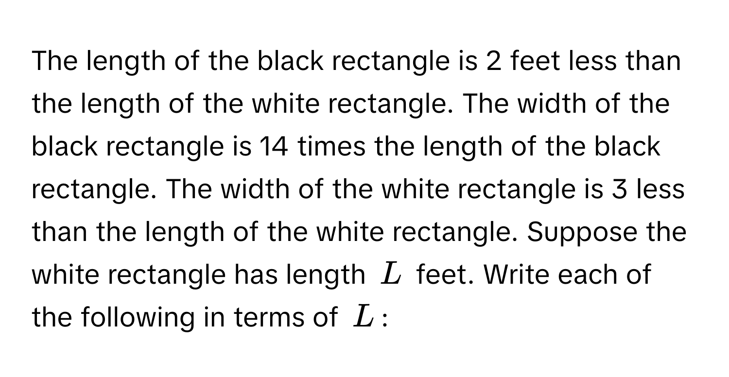 The length of the black rectangle is 2 feet less than the length of the white rectangle. The width of the black rectangle is 14 times the length of the black rectangle. The width of the white rectangle is 3 less than the length of the white rectangle. Suppose the white rectangle has length $L$ feet. Write each of the following in terms of $L$: