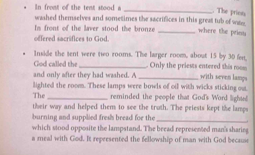 In front of the tent stood a 
_. The priests 
washed themselves and sometimes the sacrifices in this great tub of water. 
In front of the laver stood the bronze_ 
where the priests 
offered sacrifices to God. 
Inside the tent were two rooms. The larger room, about 15 by 30 feet, 
God called the _. Only the priests entered this room 
and only after they had washed. A_ 
with seven lamps 
lighted the room. These lamps were bowls of oil with wicks sticking out 
The _reminded the people that God's Word lighted 
their way and helped them to see the truth. The priests kept the lamps 
burning and supplied fresh bread for the_ 
which stood opposite the lampstand. The bread represented man's sharing 
a meal with God. It represented the fellowship of man with God because