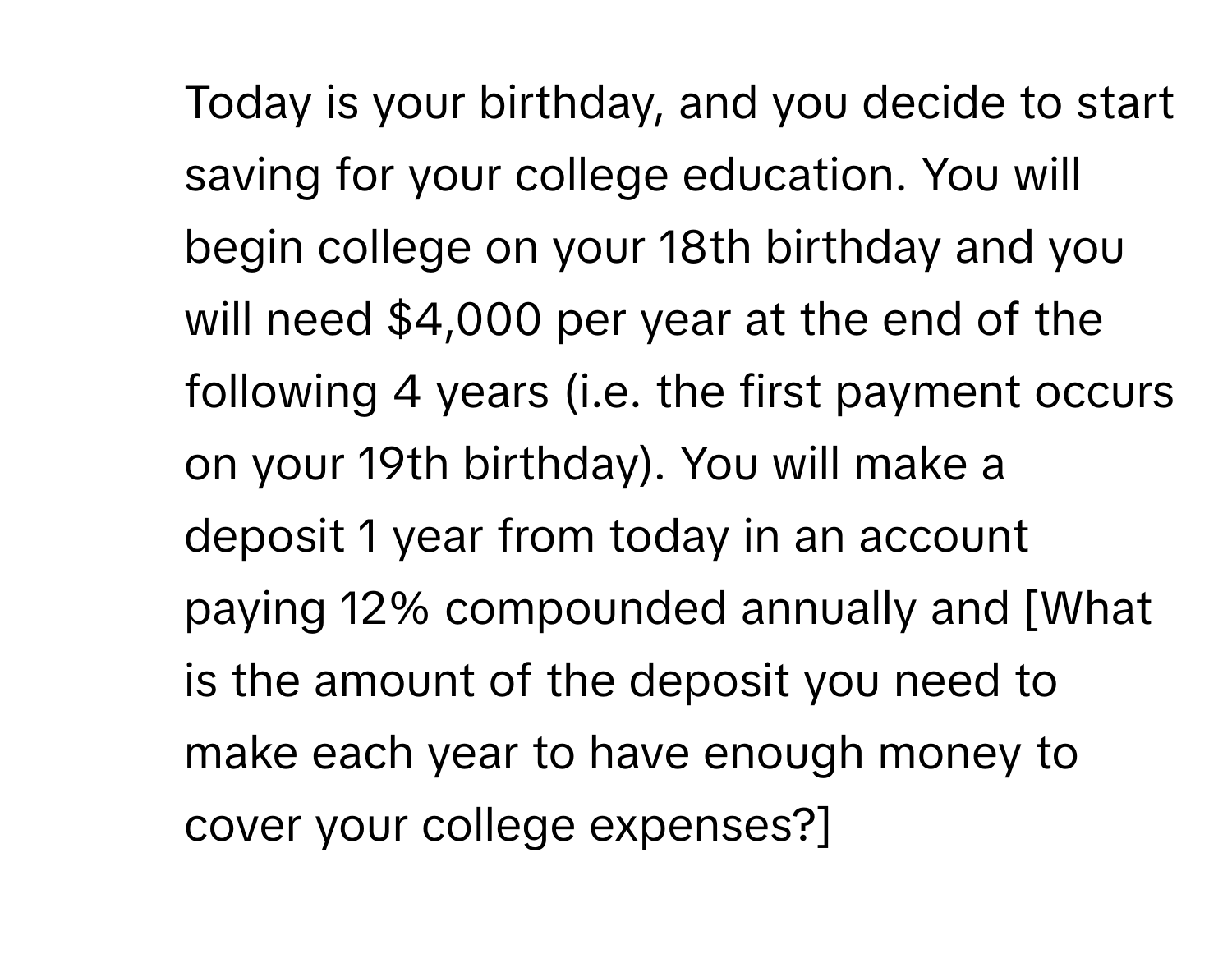 Today is your birthday, and you decide to start saving for your college education. You will begin college on your 18th birthday and you will need $4,000 per year at the end of the following 4 years (i.e. the first payment occurs on your 19th birthday). You will make a deposit 1 year from today in an account paying 12% compounded annually and [What is the amount of the deposit you need to make each year to have enough money to cover your college expenses?]