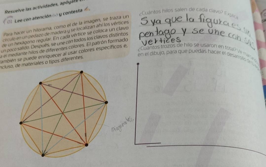 Resuelve las actividades, apó yat e 
Lee con atención 6 y contesta 
Cuántos hilos salen de cada clavo? Explic» 
Para hacer un hilorama, como el de la imagen, se traza un_ 
círculo en un pedazo de madera y se localizan ahí los vértices 
de un hexágono regular. En cada vértice se coloca un clavo_ 
un poco salido. Después, se une con todos los clavos distintos 
a él mediante hilos de diferentes colores. El patrón formado 
¿Cuántos trozos de hilo se usaron en total? Ve marcanó 
ambién se puede enriquecer al usar colores específicos e, 
ncluso, de materiales o tipos diferentes. 
en el dibujo, para que puedas hacer el desarrollo de l