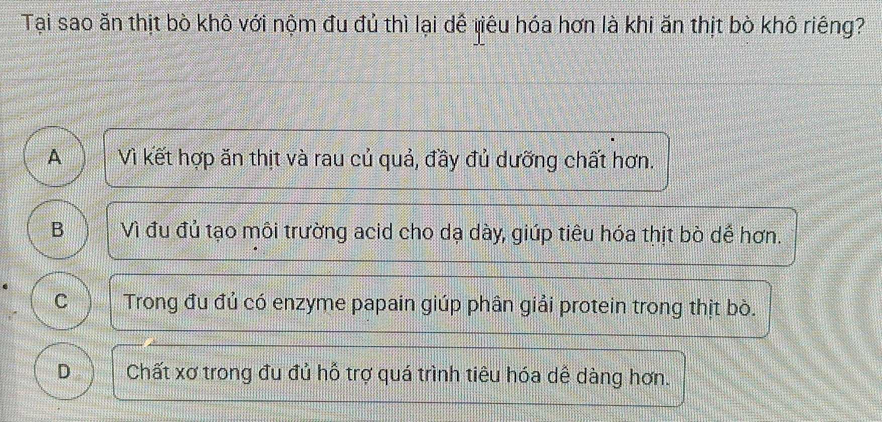 Tại sao ăn thịt bò khò với nộm đu đủ thì lại dễ tiêu hóa hơn là khi ăn thịt bò khô riêng?
A Vì kết hợp ăn thịt và rau củ quả, đầy đủ dưỡng chất hơn.
B Vì đu đủ tạo môi trường acid cho dạ dày, giúp tiêu hóa thịt bò dể hơn,
C Trong đu đủ có enzyme papain giúp phân giải protein trong thịt bò.
D Chất xơ trong đu đủ hỗ trợ quá trình tiêu hóa dê dàng hơn.