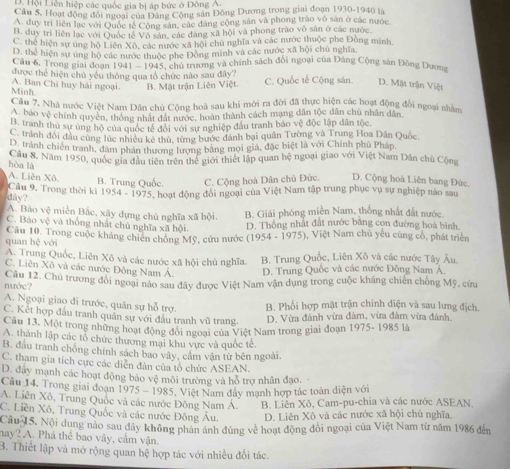 D. Hội Liên hiệp các quốc gia bị áp bức ở Đông A.
Câu 5. Hoạt động đối ngoai của Đảng Cộng sản Đông Dương trong giai đoạn 1930-1940 là
A. duy trì liên lạc với Quốc tế Cộng sản, các đảng cộng sản và phong trào vô sản ở các nước.
B. duy trì liên lạc với Quốc tế Vồ sản, các đàng xã hội và phong trào vô sản ở các nước,
C. thể hiện sự ủng hộ Liên Xô, các nước xã hội chủ nghĩa và các nước thuộc phe Đồng mình.
D. thể hiện sự ủng hộ các nước thuộc phe Đồng mình và các nước xã hội chủ nghĩa.
Câu 6. Trong giai đoạn 1941-194 5, chủ trương và chính sách đối ngoại của Đảng Cộng sản Đông Dương
được thể hiện chủ yều thông qua tổ chức nào sau dây?
A. Ban Chỉ huy hải ngoại. B. Mặt trận Liên Việt. C. Quốc tế Cộng sản. D. Mặt trận Việt
Minh.
Câu 7. Nhà nước Việt Nam Dân chủ Cộng hoà sau khi mới ra đời đã thực hiện các hoạt động đối ngoại nhằm
A. bảo vệ chính quyền, thống nhất đất nước, hoàn thành cách mạng dân tộc dân chù nhân dân.
B. tranh thủ sự ủng hộ của quốc tế đối với sự nghiệp đấu tranh bảo vệ độc lập dân tộc.
C. trành đối đầu cùng lúc nhiều kẻ thù, từng bước đánh bại quân Tường và Trung Hoa Dân Quốc.
D. trành chiến tranh, đàm phán thương lượng bằng mọi giả, đặc biệt là với Chính phú Pháp.
Cầu 8. Năm 1950, quốc gia đầu tiên trên thế giới thiết lập quan hệ ngoại giao với Việt Nam Dân chủ Cộng
hòa là
A. Liên Xô. B. Trung Quốc. C. Cộng hoà Dân chủ Đức. D. Cộng hoà Liên bang Đức,
Cầu 9. Trong thời kỉ 1954 - 1975, hoạt động đối ngoại của Việt Nam tập trung phục vụ sự nghiệp nào sau
dy?
A. Bảo vệ miền Bắc, xây dựng chủ nghĩa xã hội. B. Giải phóng miền Nam, thống nhất đất nước.
C. Bảo vệ và thống nhất chủ nghĩa xã hội.
D. Thông nhất đất nước băng cọn đường hoà bình.
Câu 10. Trong cuộc kháng chiến chống Mỹ, cứu nước (1954 - 1975), Việt Nam chủ yếu cùng cố, phát triển
quan hệ với
A. Trung Quốc, Liên Xô và các nước xã hội chủ nghĩa. B. Trung Quốc, Liên Xô và các nước Tây Âu.
C. Liên Xô và các nước Đông Nam Á. D. Trung Quốc và các nước Đông Nam Á.
Câu 12. Chủ trương đối ngoại nào sau đây được Việt Nam vận dụng trong cuộc kháng chiến chống Mỹ, cứu
nước?
A. Ngoại giao đi trước, quân sự hỗ trợ.
B. Phối hợp mặt trận chinh diện và sau lưng địch.
C. Kết hợp đấu tranh quần sự với đấu tranh vũ trang. D. Vừa đánh vừa đàm, vừa đàm vừa đánh.
Câu 13. Một trong những hoạt động đối ngoại của Việt Nam trong giai đoạn 1975- 1985 là
A. thành lập các tổ chức thương mại khu vực và quốc tế.
B. đầu tranh chống chính sách bao vây, cầm vận từ bên ngoài,
C. tham gia tích cực các diễn đàn của tổ chức ASEAN.
D. đây mạnh các hoạt động bảo vệ môi trường và hỗ trợ nhân đạo.
Câu 14. Trong giai đoạn 1975 - 1985, Việt Nam đẩy mạnh hợp tác toàn diện với
A. Liên Xô, Trung Quốc và các nước Đông Nam Á. B. Liền Xô, Cam-pu-chia và các nước ASEAN.
C. Liền Xô, Trung Quốc và các nước Đông Âu. D. Liên Xô và các nước xã hội chủ nghĩa.
Câu 15. Nội dung nào sau dây không phản ánh đúng về hoạt động đối ngoại của Việt Nam từ năm 1986 đến
may? A. Phá thể bao vây, cầm vận.
B. Thiết lập và mở rộng quan hệ hợp tác với nhiều đối tác.