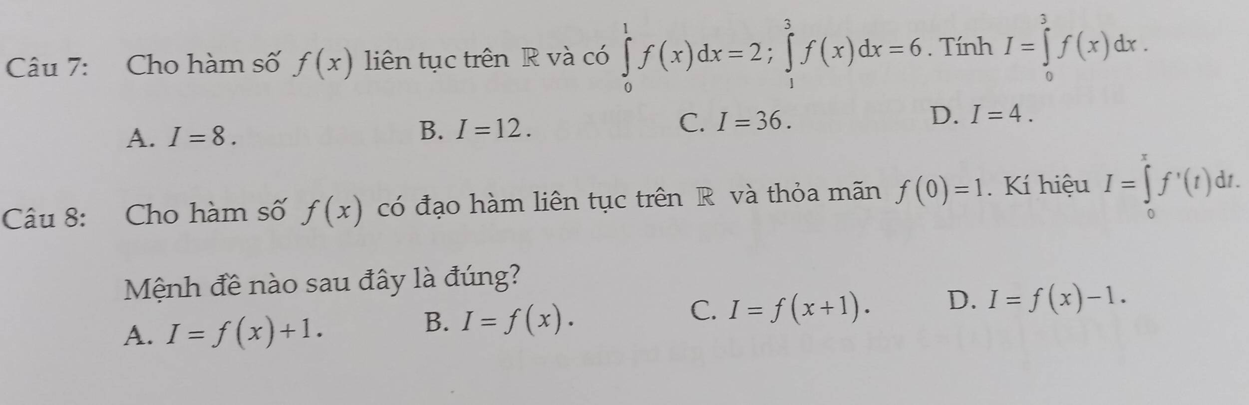 Cho hàm số f(x) liên tục trên R và có ∈tlimits _0^1f(x)dx=2; ∈tlimits _1^3f(x)dx=6. Tính I=∈tlimits _0^3f(x)dx.
A. I=8.
B. I=12.
C. I=36.
D. I=4. 
Câu 8: Cho hàm số f(x) có đạo hàm liên tục trên R và thỏa mãn f(0)=1. Kí hiệu I=∈tlimits _0^rf'(t)dt. 
Mệnh đề nào sau đây là đúng?
C. I=f(x+1).
D. I=f(x)-1.
A. I=f(x)+1.
B. I=f(x).