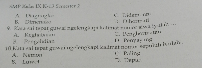 SMP Kelas IX K-13 Semester 2
A. Diagungko
C. Didemonni
B. Dimenako D. Dihormati
9. Kata sai tepat guwai ngelengkapi kalimat nomor siwa iyulah …
A. Keghabaian
C. Penghormatan
B. Pengabdian D. Penyayang
10.Kata sai tepat guwai ngelengkapi kalimat nomor sepuluh iyulah …
A. Nemon C. Paling
B. Luwot D. Depan