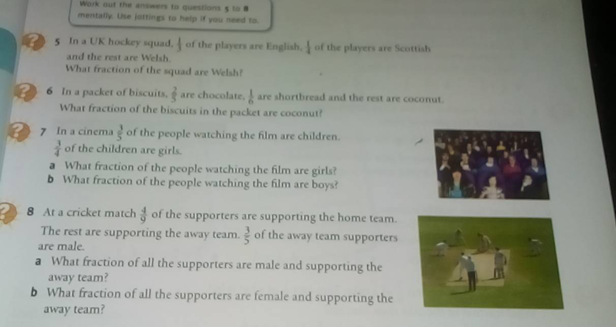 Work out the answers to questions 5 to 8 
mentally. Use jottings to help if you need to. 
5 In a UK hockey squad,  1/3  of the players are English.  1/4  of the players are Scottish 
and the rest are Welsh. 
What fraction of the squad are Welsh? 
6 In a packet of biscuits.  2/5  are chocolate.  1/6  are shortbread and the rest are coconut. 
What fraction of the biscuits in the packet are coconut? 
7 In a cinema  3/5  of the people watching the film are children.
 3/4  of the children are girls. 
a What fraction of the people watching the film are girls? 
b What fraction of the people watching the film are boys? 
8 At a cricket match  4/9  of the supporters are supporting the home team. 
The rest are supporting the away team.  3/5  of the away team supporters 
are male. 
a What fraction of all the supporters are male and supporting the 
away team? 
b What fraction of all the supporters are female and supporting the 
away team?