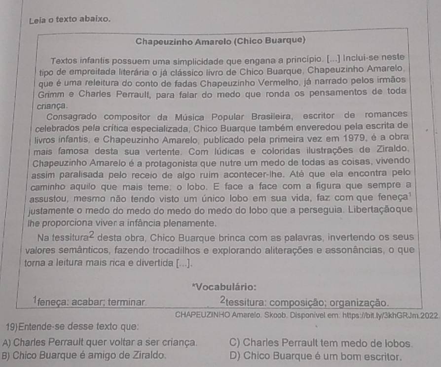 Leia o texto abaixo.
Chapeuzinho Amarelo (Chico Buarque)
Textos infantis possuem uma simplicidade que engana a princípio. [...] Inclui-se neste
tipo de empreitada literária o já clássico lívro de Chico Buarque, Chapeuzinho Amarelo,
que é uma releitura do conto de fadas Chapeuzinho Vermelho, já narrado pelos irmãos
Grimm e Charles Perrault, para falar do medo que ronda os pensamentos de toda
criança.
Consagrado compositor da Música Popular Brasileira, escritor de romances
celebrados pela crítica especializada, Chico Buarque também enveredou pela escrita de
livros infantis, e Chapeuzinho Amarelo, publicado pela primeira vez em 1979, é a obra
mais famosa desta sua vertente. Com lúdicas e coloridas ilustrações de Ziraldo,
Chapeuzinho Amarelo é a protagonista que nutre um medo de todas as coisas, vivendo
assim paralisada pelo receio de algo ruim acontecer-lhe. Até que ela encontra pelo
caminho aquilo que mais teme: o lobo. E face a face com a figura que sempre a
assustou, mesmo não tendo visto um único lobo em sua vida, faz com que feneça¹
justamente o medo do medo do medo do medo do lobo que a perseguia. Libertaçãoque
Ihe proporciona viver a infância plenamente.
Na tessitura^2 desta obra, Chico Buarque brinca com as palavras, invertendo os seus
valores semânticos, fazendo trocadilhos e explorando aliterações e assonâncias, o que
torna a leitura mais rica e divertida [...].
*Vocabulário:
1feneça: acabar; terminar  2tessitura: composição; organização.
CHAPEUZINHO Amarelo. Skoob. Disponivel em: https://bit.ly/3khGRJm.2022.
19Entende-se desse texto que:
A) Charles Perrault quer voltar a ser criança. C) Charles Perrault tem medo de lobos.
B) Chico Buarque é amigo de Ziraldo. D) Chico Buarque é um bom escritor.