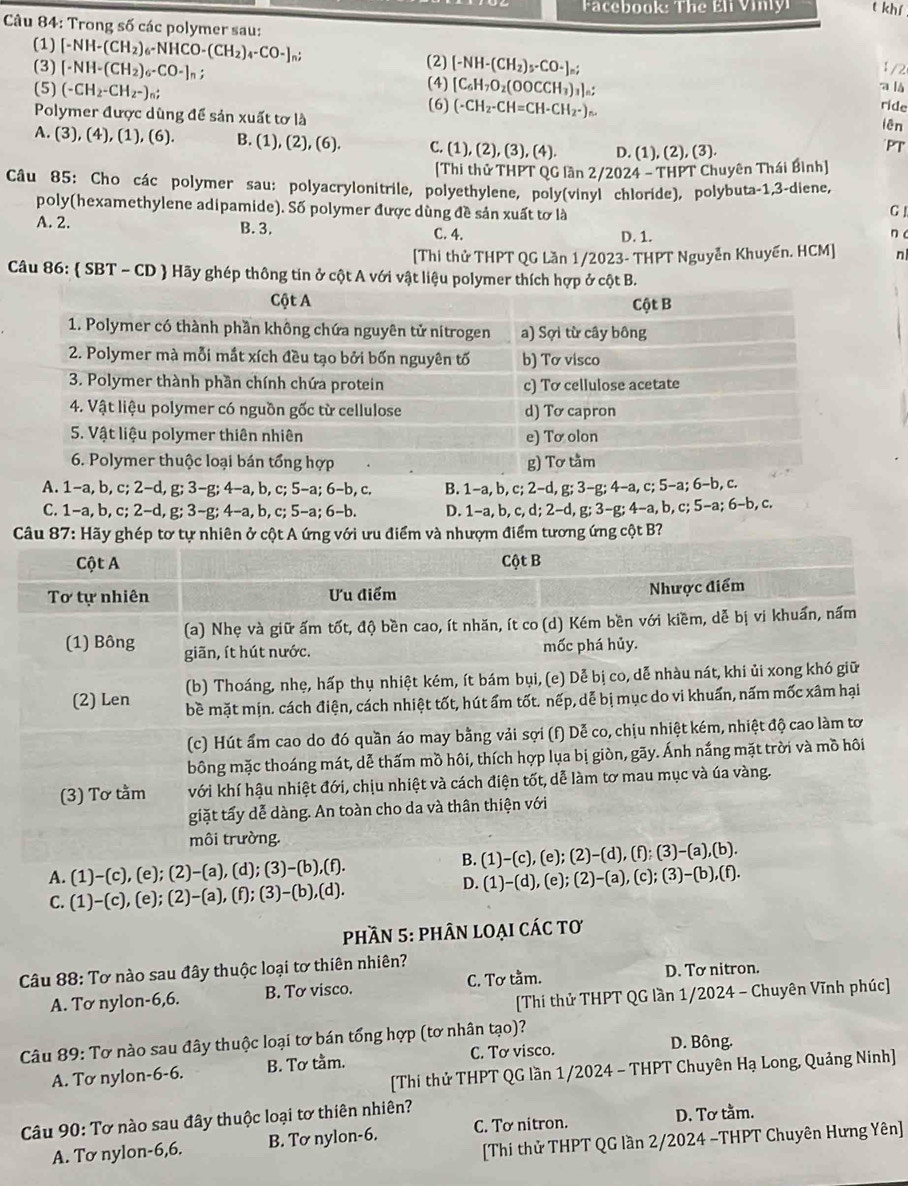 a cebook: The Éli Vinlyi t khí
Câu 84: Trong số các polymer sau:
(1)
(3) [-NH-(CH_2)_6-NHCO-(CH_2)_4-CO-]_n;
(2) [-NH-(CH_2)_5-CO-]_n;
[-NH-(CH_2)_6-CO-]_n; 1/2
(5) (-CH_2-CH_2-)_n; (4) [C_6H_7O_2(OOCCH_3)_3]_n: a là
ride
Polymer được dùng để sản xuất tơ là (6) (-CH_2-CH=CH-CH_2-)_n. lên
A. (3), (4), (1), (6). B. (1) (2),(6) C. (1). (2),(3),(4) D. (1), (2), (3).
PT
[Thi thử THPT QG lần 2/2024 - THPT Chuyên Thái Bình]
Câu 85: Cho các polymer sau: polyacrylonitrile, polyethylene, poly(vinyl chloride), polybuta-1,3-diene,
poly(hexamethylene adipamide). Số polymer được dùng đề sản xuất tơ là GI
A. 2. B. 3. C. 4. D. 1. n c
[Thi thử THPT QG Lần 1/2023- THPT Nguyễn Khuyến. HCM] n
Câu 86:  SBT - CD  Hãy ghép thông tin ở cột A với vật liệu polymer thích hợp ở cột B.
A. 1−a, b. c; 2−d. g;3-g;4-a,b,c;5-a;6-b,c B. 1-a, b, c; 2-d, g; 3-g; 4-a, c; 5-a; 6-b, c.
C. 1-a,b,c;2-d,g;3-g;4-a,b,c;5-a;6-b D. 1-a, b, c, d; 2-d ,g;3-g;4-a , b, c; 5−a; 6-b, c.
Câu 87: Hãy ghép tơ tự nhiên ở cột A ứng với ưu điểm và nhượm điểm tương ứng cột B?
Cột A Cột B
Tơ tự nhiên Ưu điểm Nhược điểm
(a) Nhẹ và giữ ấm tốt, độ bền cao, ít nhăn, ít co (d) Kém bền với kiềm, dễ bị vi khuẩn, nấm
(1) Bông giãn, ít hút nước.
mốc phá hủy.
(b) Thoáng, nhẹ, hấp thụ nhiệt kém, ít bám bụi, (e) Dễ bị co, dễ nhàu nát, khi ủi xong khó giữ
(2) Len bề mặt mịn. cách điện, cách nhiệt tốt, hút ấm tốt. nếp, dễ bị mục do vi khuẩn, nấm mốc xâm hại
(c) Hút ẩm cao do đó quần áo may bằng vải sợi (f) Dễ co, chịu nhiệt kém, nhiệt độ cao làm tơ
bông mặc thoáng mát, dễ thấm mồ hôi, thích hợp lụa bị giòn, gãy. Ánh nắng mặt trời và mồ hôi
(3) Tơ tằm với khí hậu nhiệt đới, chịu nhiệt và cách điện tốt, dễ làm tơ mau mục và úa vàng.
giặt tấy dễ dàng. An toàn cho da và thân thiện với
môi trường.
B. (1)-(c),(e);(2)-(d),(f);(3)-(a),(b)
A. (1)-(c),(e);(2)-(a),(d);(3)-(b),(f). (c); (3)-(b),(f).
D.
C. (1)-(c),(e);(2)-(a),(f);(3)-(b),(d). (1)-(d),(e);(2)-(a),
phần 5: phÂn loại các tơ
Câu 88: Tơ nào sau đây thuộc loại tơ thiên nhiên?
A. Tơ nylon-6,6. B. Tơ visco. C. Tơ tằm. D. Tơ nitron.
[Thí thử THPT QG lần 1/2024 - Chuyên Vĩnh phúc]
Câu 89: Tơ nào sau đây thuộc loại tơ bán tổng hợp (tơ nhân tạo)? D. Bông.
A. Tơ nylon-6-6. B. Tơ tầm. C. Tơ visco.
[Thi thử THPT QG lần 1/2024 - THPT Chuyên Hạ Long, Quảng Ninh]
Câu 90: Tơ nào sau đây thuộc loại tơ thiên nhiên?
[Thí thử THPT QG lần 2/2024 -THPT Chuyên Hưng Yên]
A. Tơ nylon-6,6. B. Tơ nylon-6. C. Tơ nitron.
D. Tơ tằm.