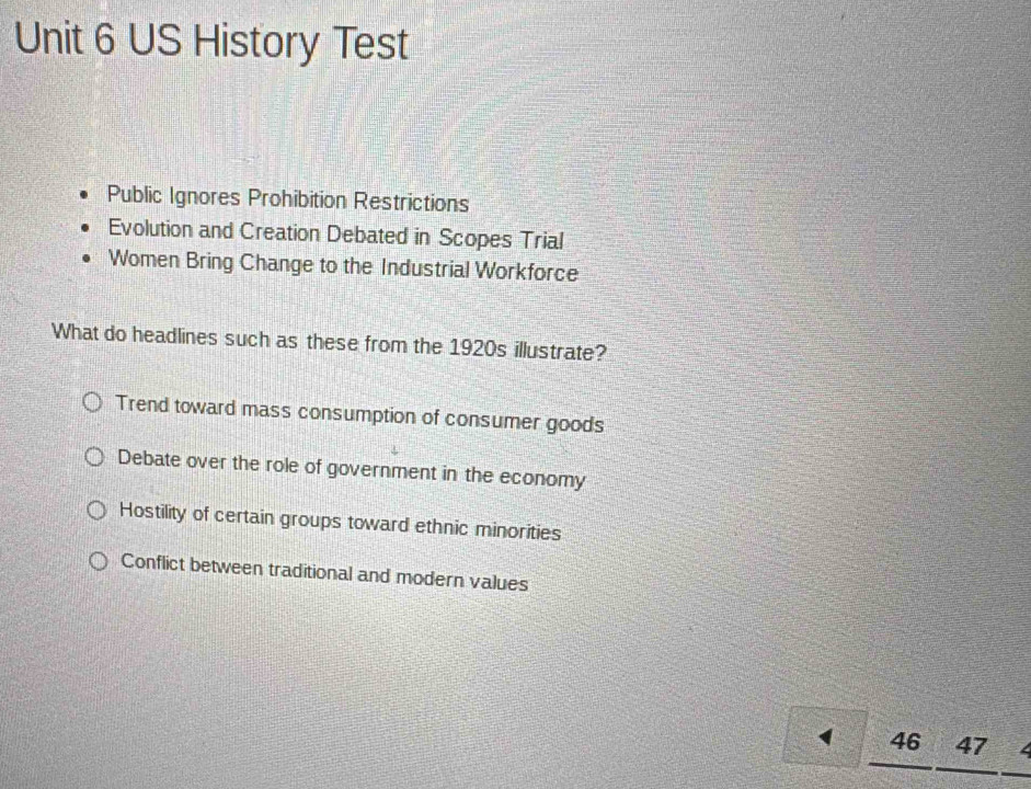 US History Test
Public Ignores Prohibition Restrictions
Evolution and Creation Debated in Scopes Trial
Women Bring Change to the Industrial Workforce
What do headlines such as these from the 1920s illustrate?
Trend toward mass consumption of consumer goods
Debate over the role of government in the economy
Hostility of certain groups toward ethnic minorities
Conflict between traditional and modern values
( 46 47