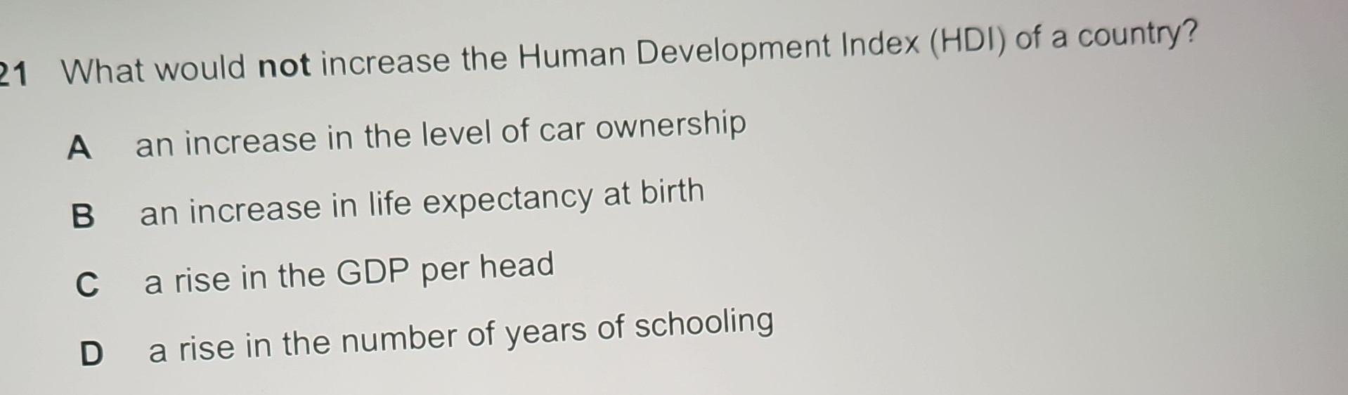 What would not increase the Human Development Index (HDI) of a country?
A an increase in the level of car ownership
B an increase in life expectancy at birth
C a rise in the GDP per head
D a rise in the number of years of schooling