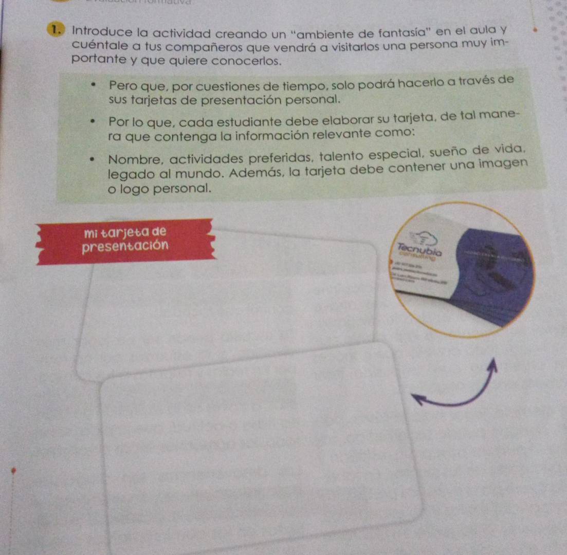 Introduce la actividad creando un "ambiente de fantasía" en el aula y 
cuéntale a tus compañeros que vendrá a visitarlos una persona muy im- 
portante y que quiere conocerlos. 
Pero que, por cuestiones de tiempo, solo podrá hacerlo a través de 
sus tarjetas de presentación personal. 
Por lo que, cada estudiante debe elaborar su tarjeta, de tal mane- 
ra que contenga la información relevante como: 
Nombre, actividades preferidas, talento especial, sueño de vida, 
legado al mundo. Además, la tarjeta debe contener una imagen 
o logo personal. 
mi tarjeta de 
presentación