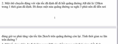 Một ôtô chuyển động với vận tốc đã định để đi hết quãng đường AB dài là 120km
trong 1 thời gian đã định. Đi được một nửa quãng đường xe nghi 3 phút nên đề đến nơi 
đúng giờ xe phải tăng vận tốc lên 2km/h trên quãng đường còn lại .Tính thời gian xe lăn 
trên đường ?